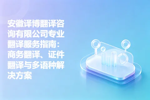 安徽译博翻译咨询有限公司专业翻译服务指南：商务翻译、证件翻译与多语种解决方案