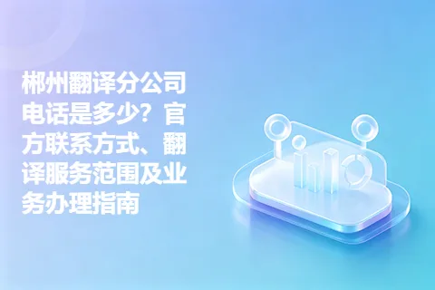 郴州翻译分公司电话是多少？官方联系方式、翻译服务范围及业务办理指南