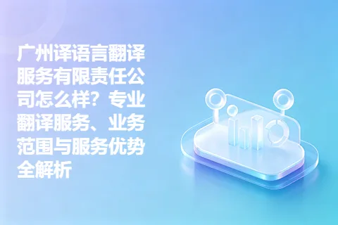 广州译语言翻译服务有限责任公司怎么样？专业翻译服务、业务范围与服务优势全解析
