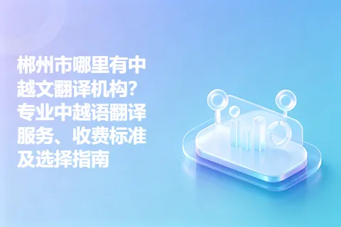 郴州市哪里有中越文翻译机构？专业中越语翻译服务、收费标准及选择指南