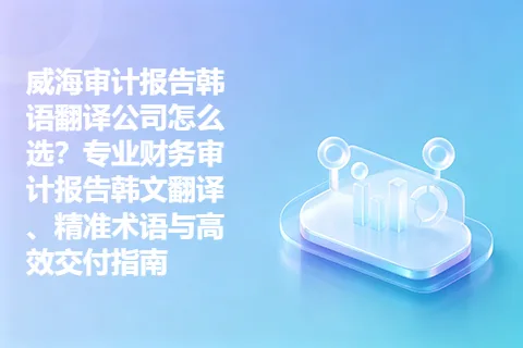 威海审计报告韩语翻译公司怎么选?专业财务审计报告韩文翻译、精准术语与高效交付指南