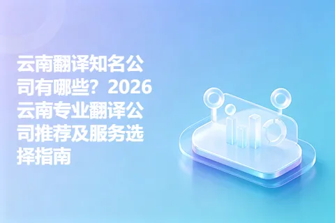 云南翻译知名公司有哪些？2026云南专业翻译公司推荐及服务选择指南
