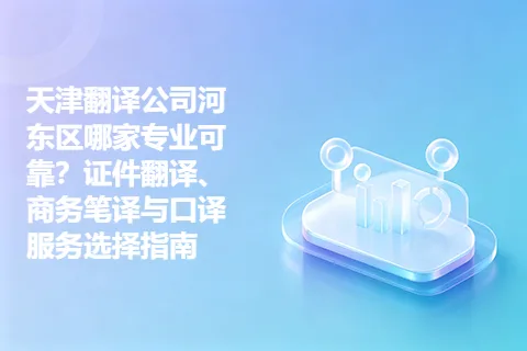 天津翻译公司河东区哪家专业可靠?证件翻译、商务笔译与口译服务选择指南