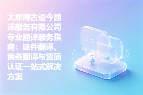 太原博古通今翻译服务有限公司专业翻译服务指南：证件翻译、商务翻译与资质认证一站式解决方案