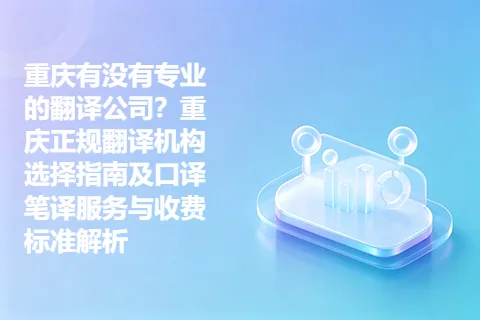 重庆有没有专业的翻译公司？重庆正规翻译机构选择指南及口译笔译服务与收费标准解析