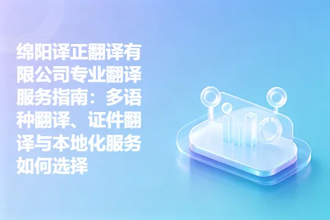 绵阳译正翻译有限公司专业翻译服务指南：多语种翻译、证件翻译与本地化服务如何选择