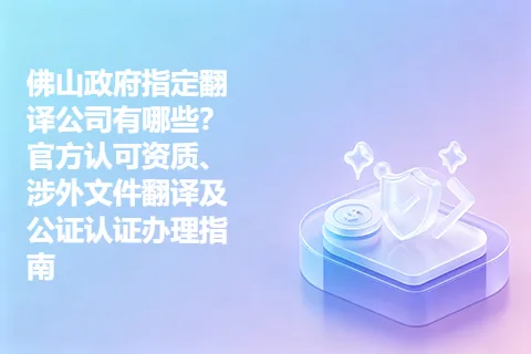 佛山政府指定翻译公司有哪些？官方认可资质、涉外文件翻译及公证认证办理指南