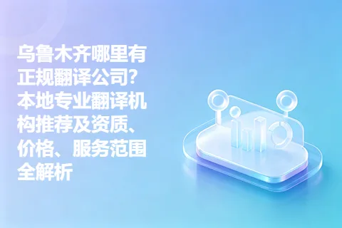 乌鲁木齐哪里有正规翻译公司？本地专业翻译机构推荐及资质、价格、服务范围全解析