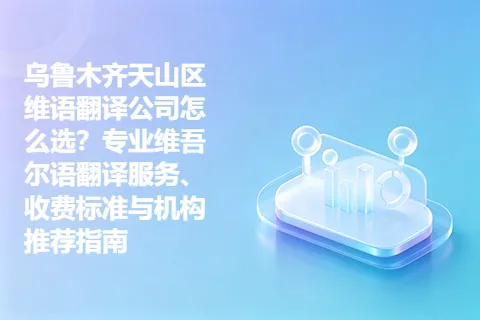乌鲁木齐天山区维语翻译公司怎么选?专业维吾尔语翻译服务、收费标准与机构推荐指南