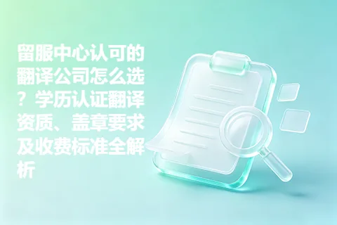 留服中心认可的翻译公司怎么选？学历认证翻译资质、盖章要求及收费标准全解析