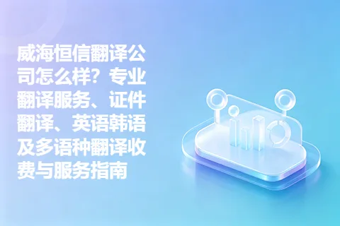 威海恒信翻译公司怎么样？专业翻译服务、证件翻译、英语韩语及多语种翻译收费与服务指南